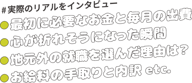 #実際のリアルをインタビュー ●最初に必要なお金と毎月の出費 ●心が折れそうになった瞬間 ●地元外の就職を選んだ理由は？●お給料の手取りと内訳 etc. 