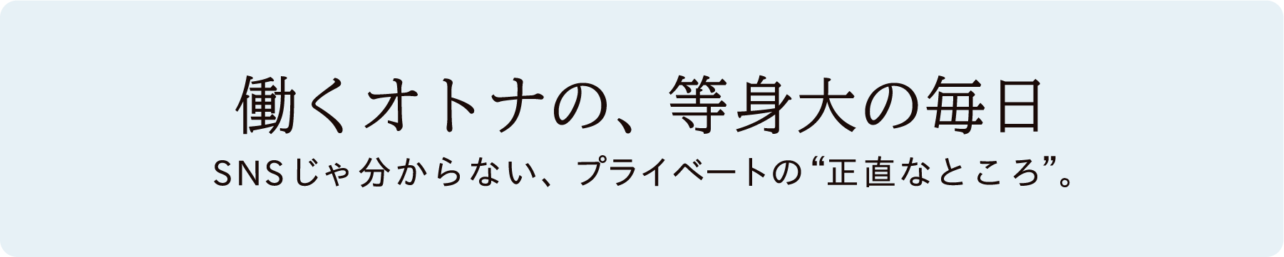 働くオトナの、等身大の毎日 SNSじゃ分からない、プライベートの正直なところ。